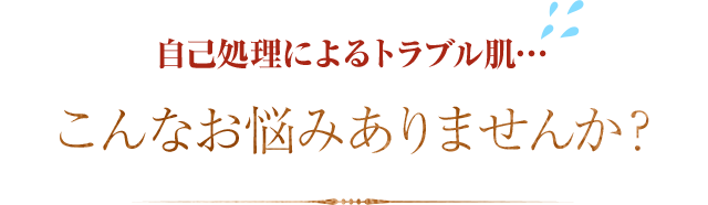 自己処理によるトラブル肌…こんなお悩みありませんか？